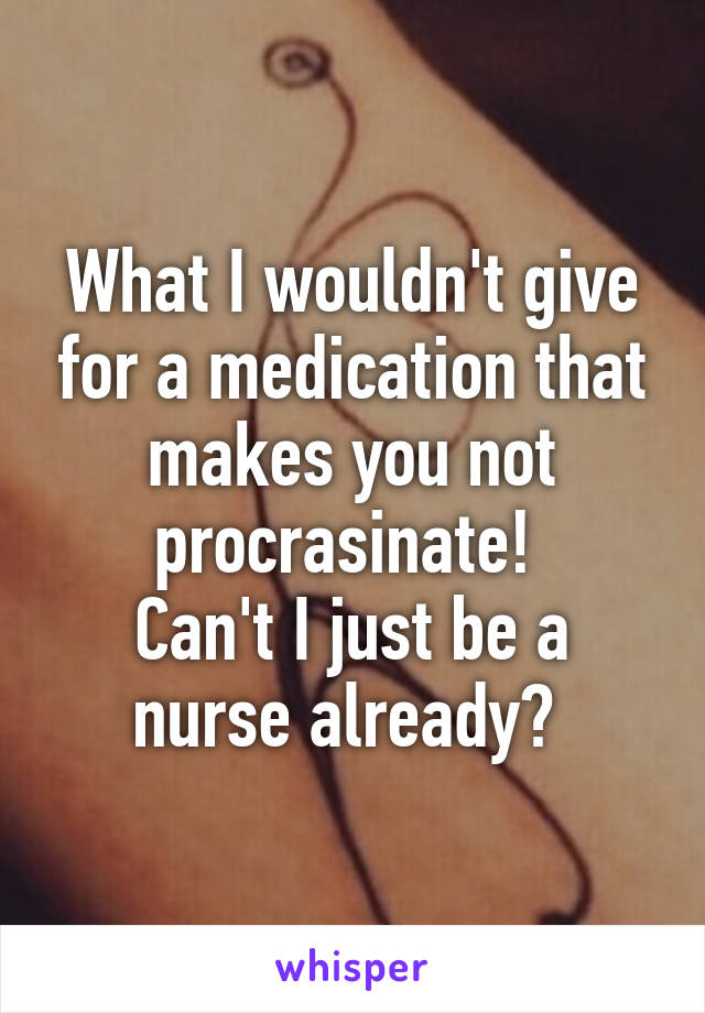 What I wouldn't give for a medication that makes you not procrasinate! 
Can't I just be a nurse already? 