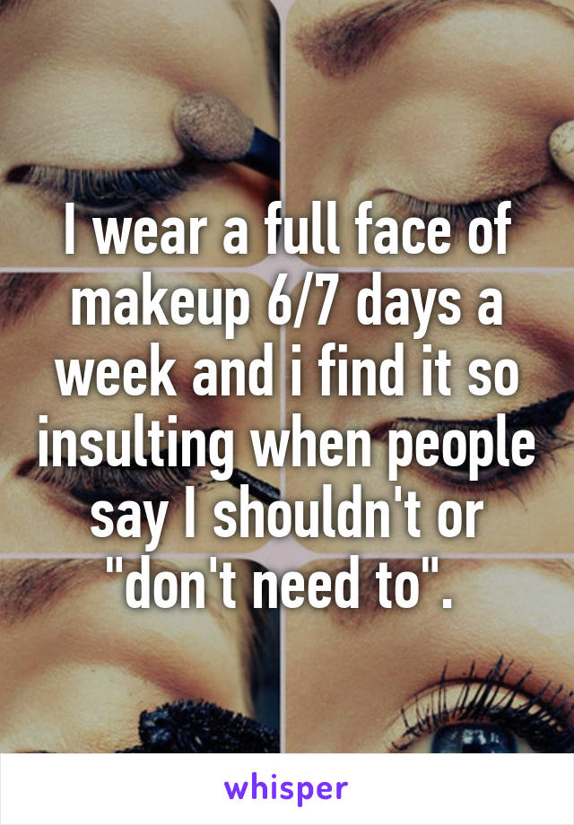 I wear a full face of makeup 6/7 days a week and i find it so insulting when people say I shouldn't or "don't need to". 