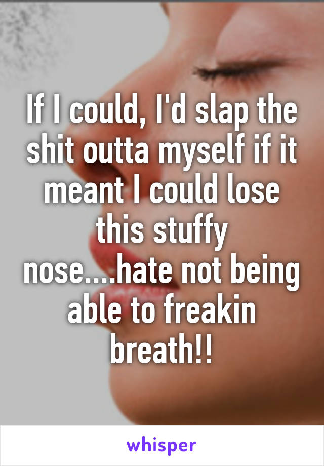 If I could, I'd slap the shit outta myself if it meant I could lose this stuffy nose....hate not being able to freakin breath!!