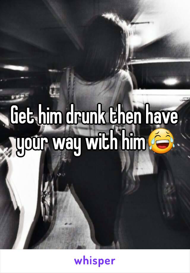 Get him drunk then have your way with him😂