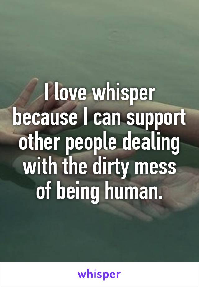 I love whisper because I can support other people dealing with the dirty mess of being human.