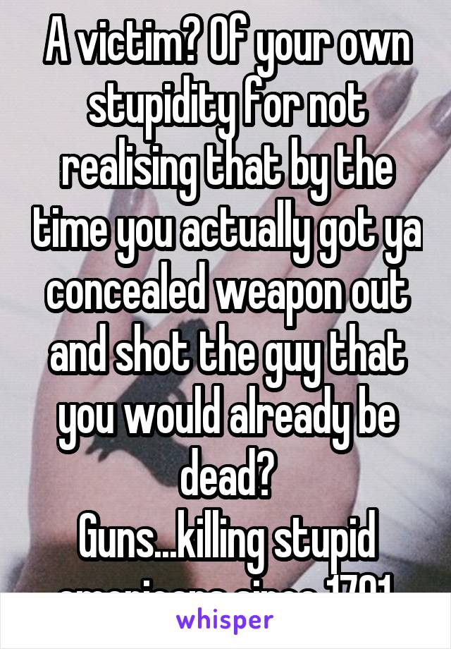 A victim? Of your own stupidity for not realising that by the time you actually got ya concealed weapon out and shot the guy that you would already be dead?
Guns...killing stupid americans since 1791.