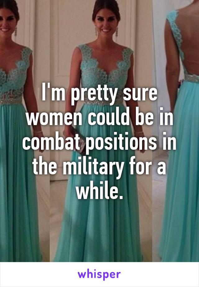 I'm pretty sure women could be in combat positions in the military for a while.