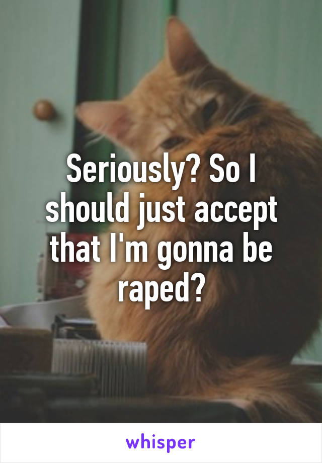 Seriously? So I should just accept that I'm gonna be raped?