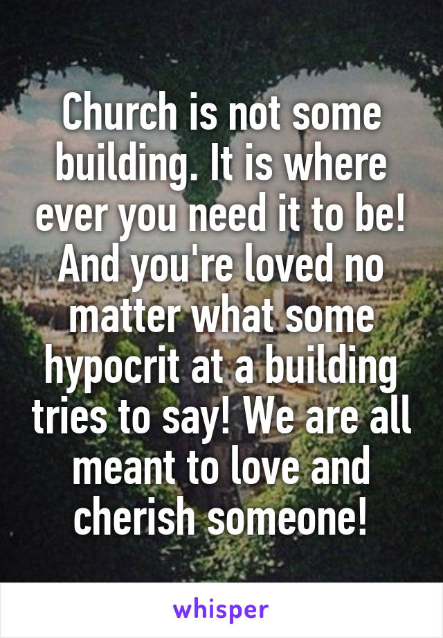 Church is not some building. It is where ever you need it to be! And you're loved no matter what some hypocrit at a building tries to say! We are all meant to love and cherish someone!