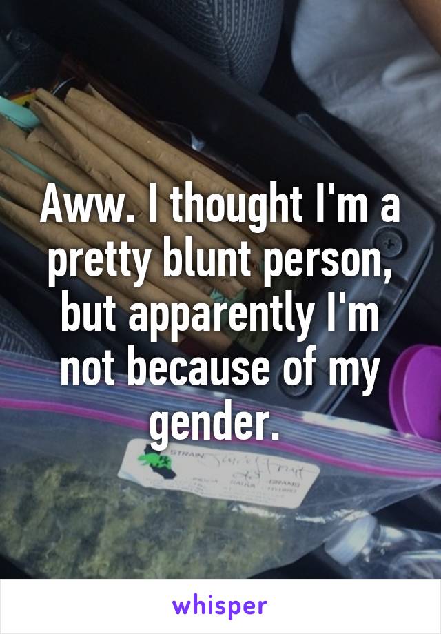 Aww. I thought I'm a pretty blunt person, but apparently I'm not because of my gender. 