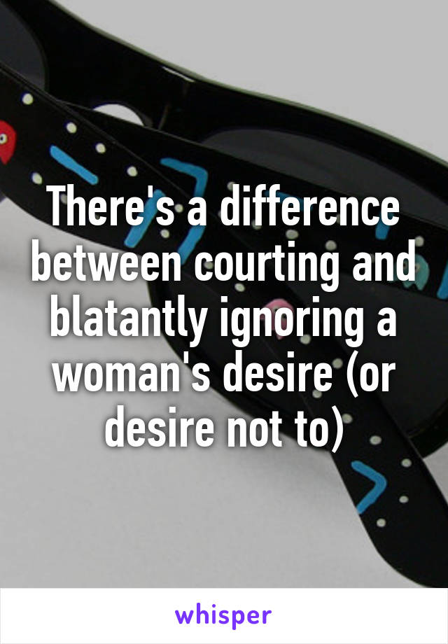 There's a difference between courting and blatantly ignoring a woman's desire (or desire not to)