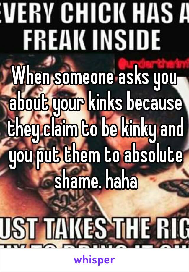 When someone asks you about your kinks because they claim to be kinky and you put them to absolute shame. haha