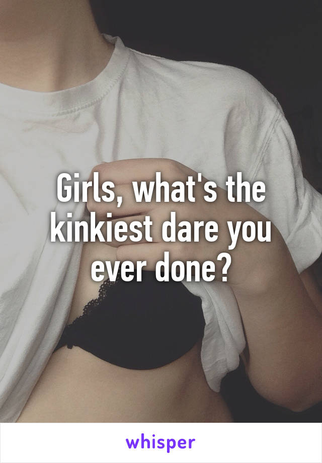 Girls, what's the kinkiest dare you ever done?