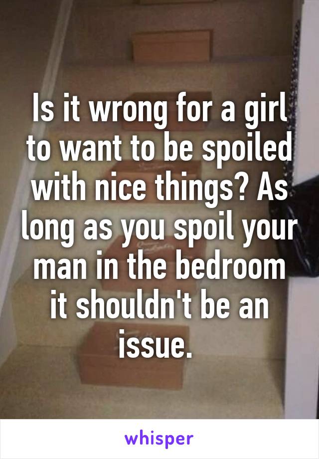 Is it wrong for a girl to want to be spoiled with nice things? As long as you spoil your man in the bedroom it shouldn't be an issue. 