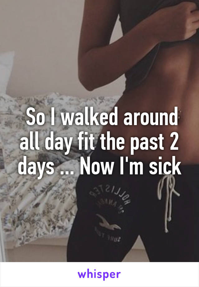  So I walked around all day fit the past 2 days ... Now I'm sick