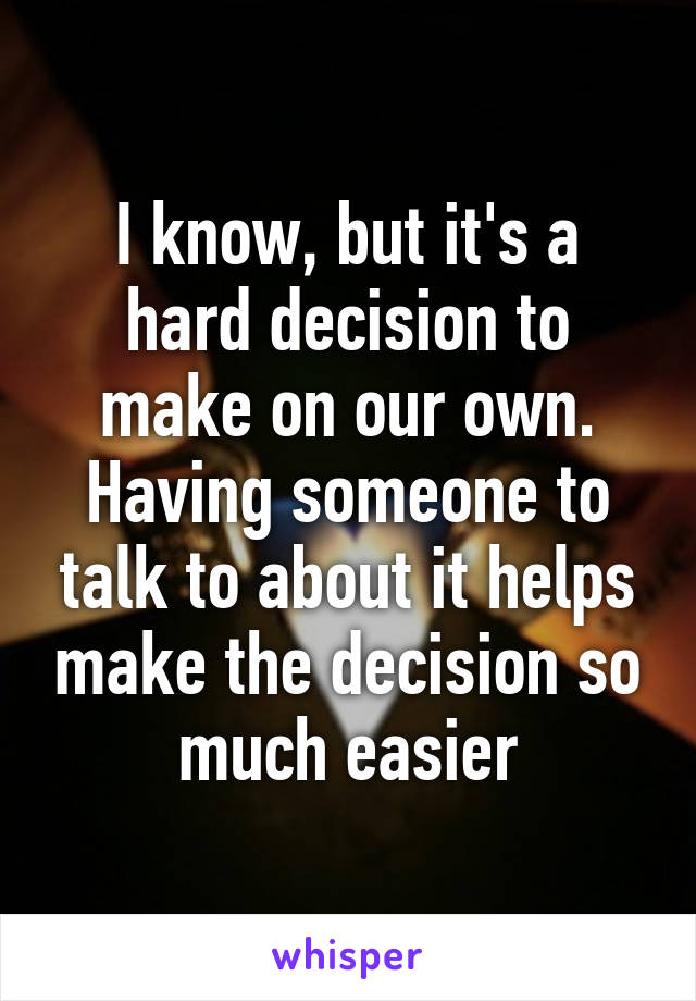 I know, but it's a hard decision to make on our own. Having someone to talk to about it helps make the decision so much easier