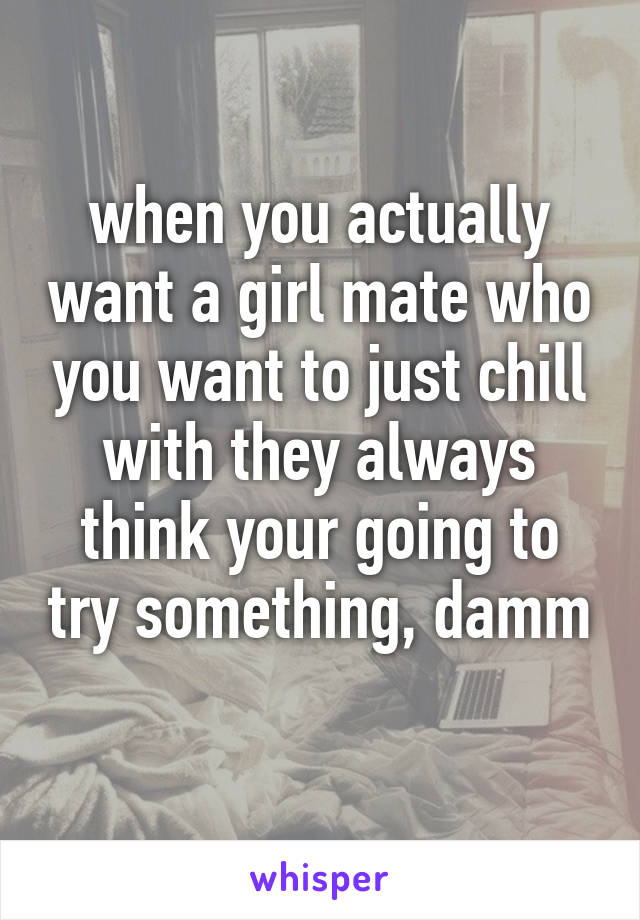 when you actually want a girl mate who you want to just chill with they always think your going to try something, damm
