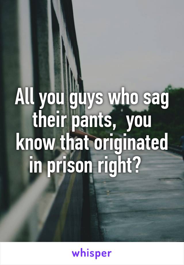 All you guys who sag their pants,  you know that originated in prison right?   