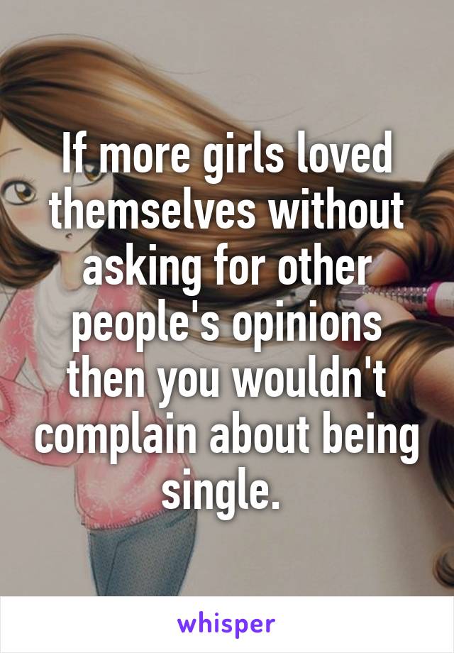 If more girls loved themselves without asking for other people's opinions then you wouldn't complain about being single. 