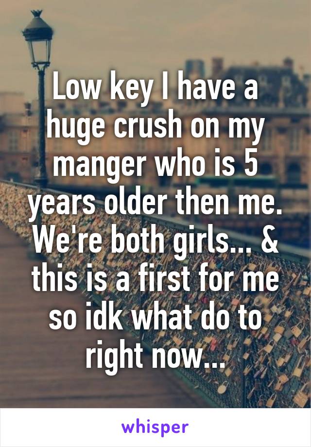 Low key I have a huge crush on my manger who is 5 years older then me. We're both girls... & this is a first for me so idk what do to right now...