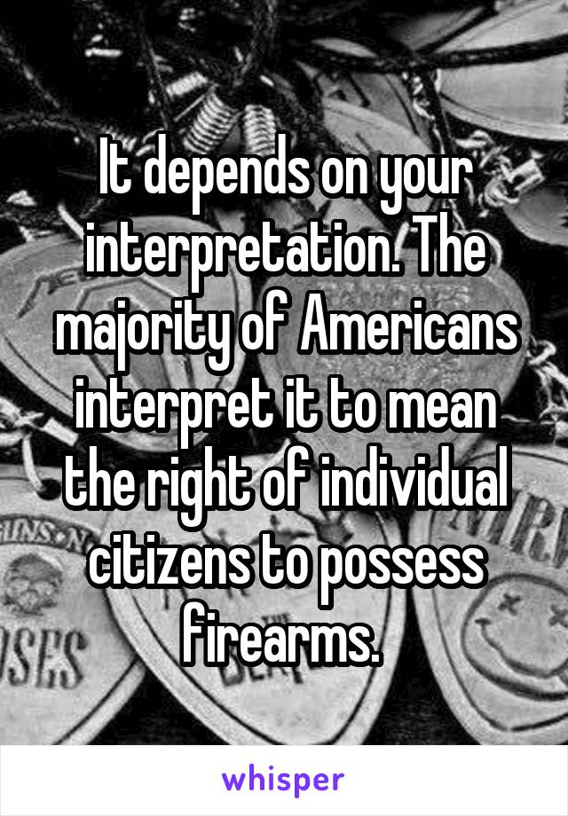 It depends on your interpretation. The majority of Americans interpret it to mean the right of individual citizens to possess firearms. 