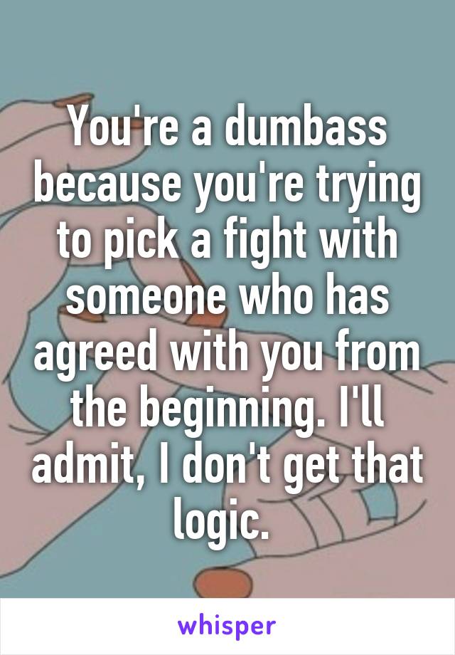 You're a dumbass because you're trying to pick a fight with someone who has agreed with you from the beginning. I'll admit, I don't get that logic. 