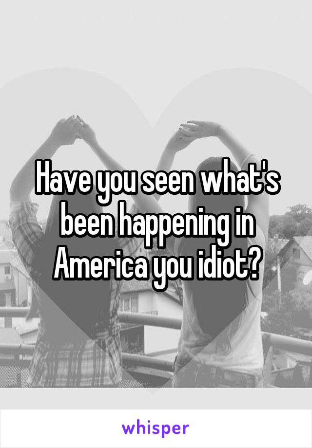 Have you seen what's been happening in America you idiot?