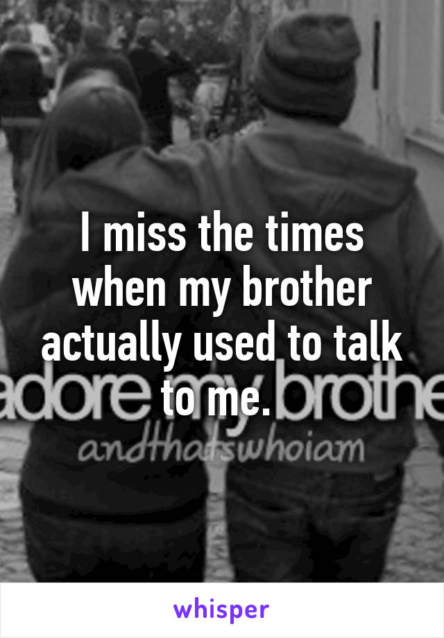 I miss the times when my brother actually used to talk to me. 