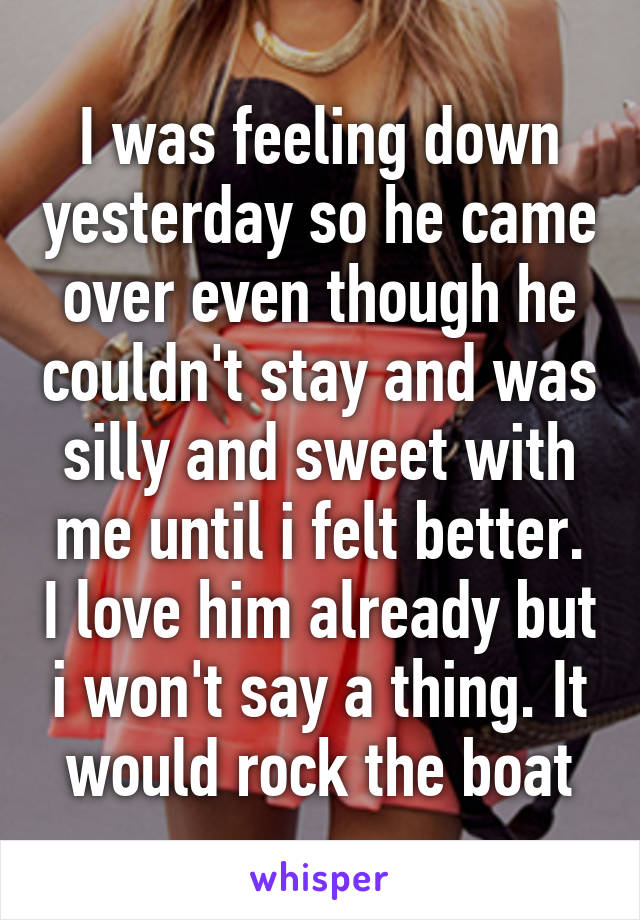 I was feeling down yesterday so he came over even though he couldn't stay and was silly and sweet with me until i felt better. I love him already but i won't say a thing. It would rock the boat