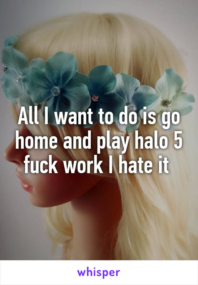 All I want to do is go home and play halo 5 fuck work I hate it 