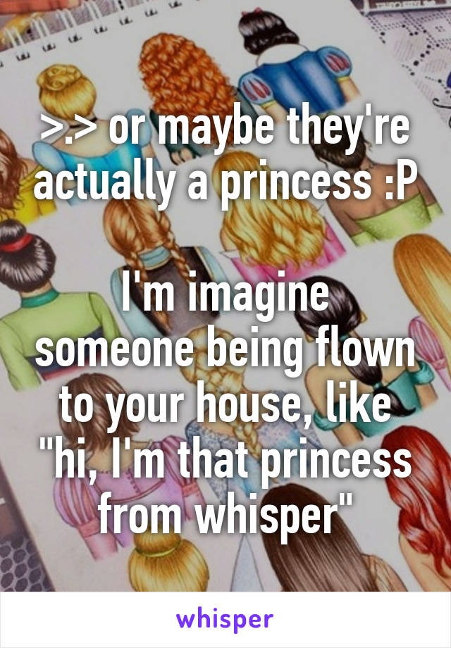 >.> or maybe they're actually a princess :P

I'm imagine someone being flown to your house, like "hi, I'm that princess from whisper"