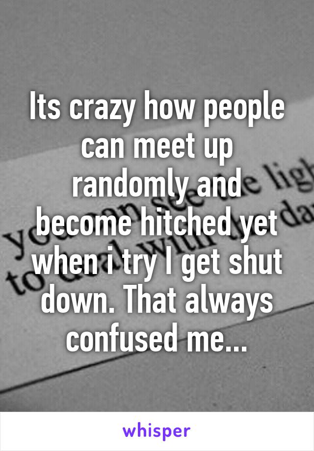 Its crazy how people can meet up randomly and become hitched yet when i try I get shut down. That always confused me...