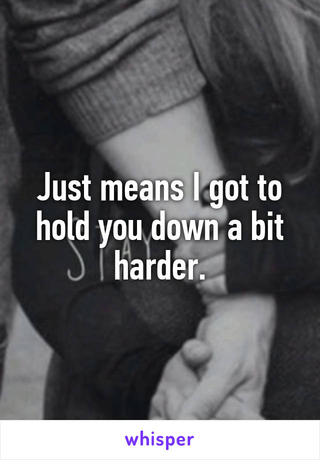 Just means I got to hold you down a bit harder.