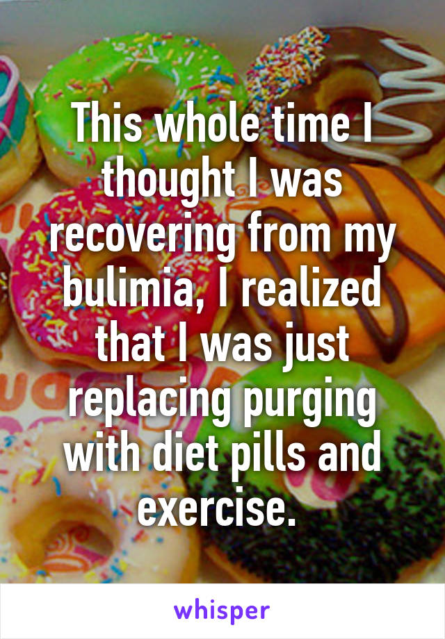 This whole time I thought I was recovering from my bulimia, I realized that I was just replacing purging with diet pills and exercise. 