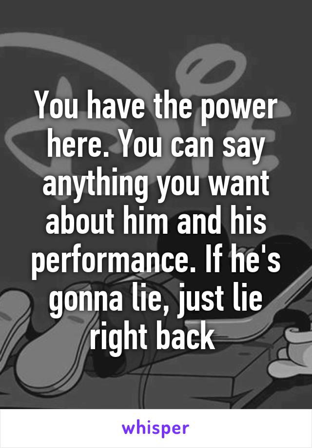 You have the power here. You can say anything you want about him and his performance. If he's gonna lie, just lie right back 