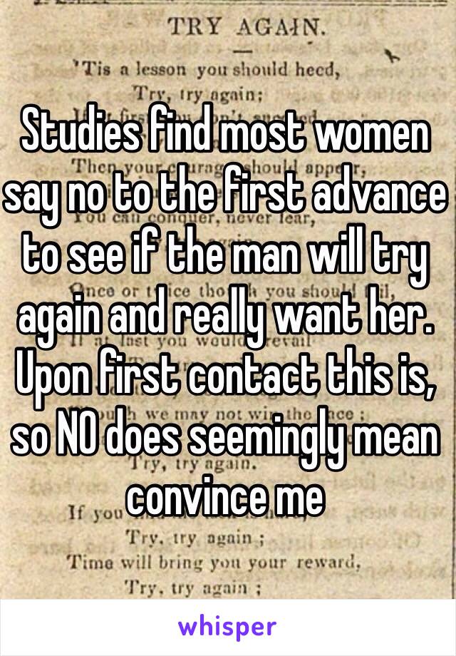 Studies find most women say no to the first advance to see if the man will try again and really want her. Upon first contact this is, so NO does seemingly mean convince me