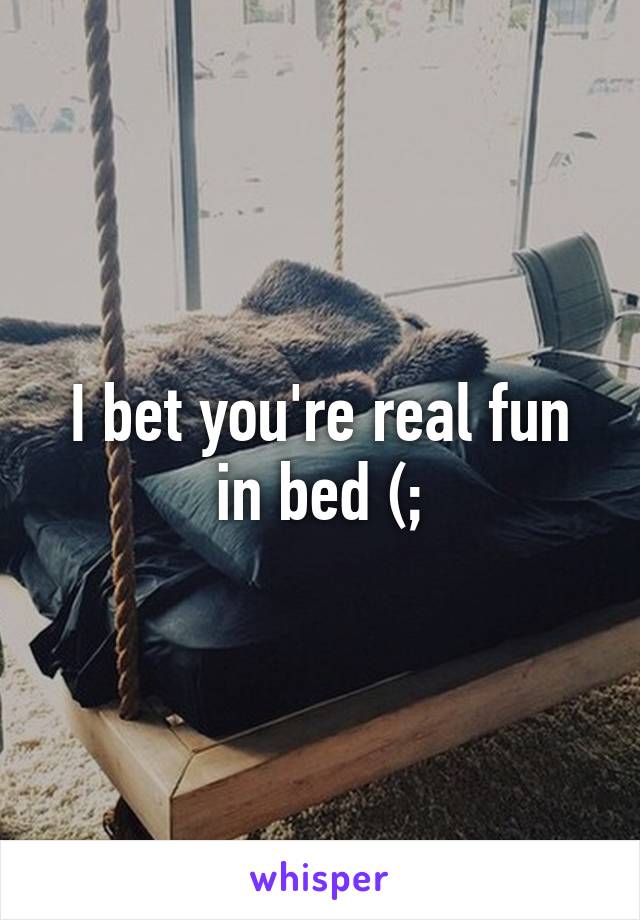 I bet you're real fun in bed (;