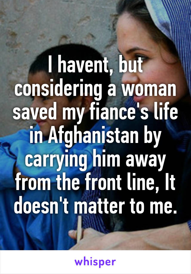 I havent, but considering a woman saved my fiance's life in Afghanistan by carrying him away from the front line, It doesn't matter to me.