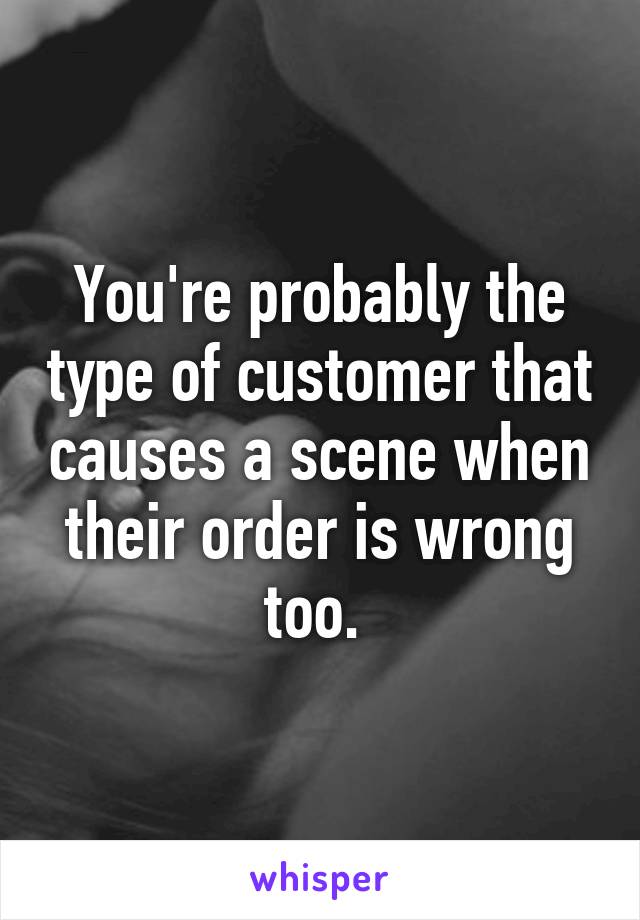 You're probably the type of customer that causes a scene when their order is wrong too. 