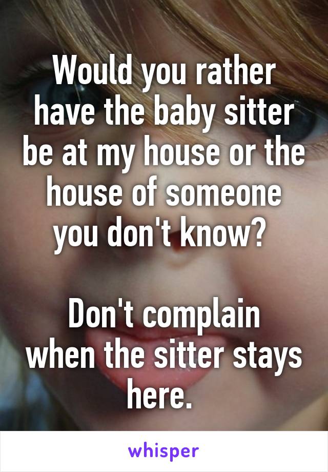 Would you rather have the baby sitter be at my house or the house of someone you don't know? 

Don't complain when the sitter stays here. 