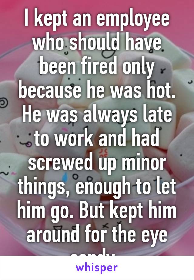 I kept an employee who should have been fired only because he was hot. He was always late to work and had screwed up minor things, enough to let him go. But kept him around for the eye candy. 