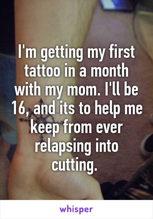 I'm getting my first tattoo in a month with my mom. I'll be 16, and its to help me keep from ever relapsing into cutting. 