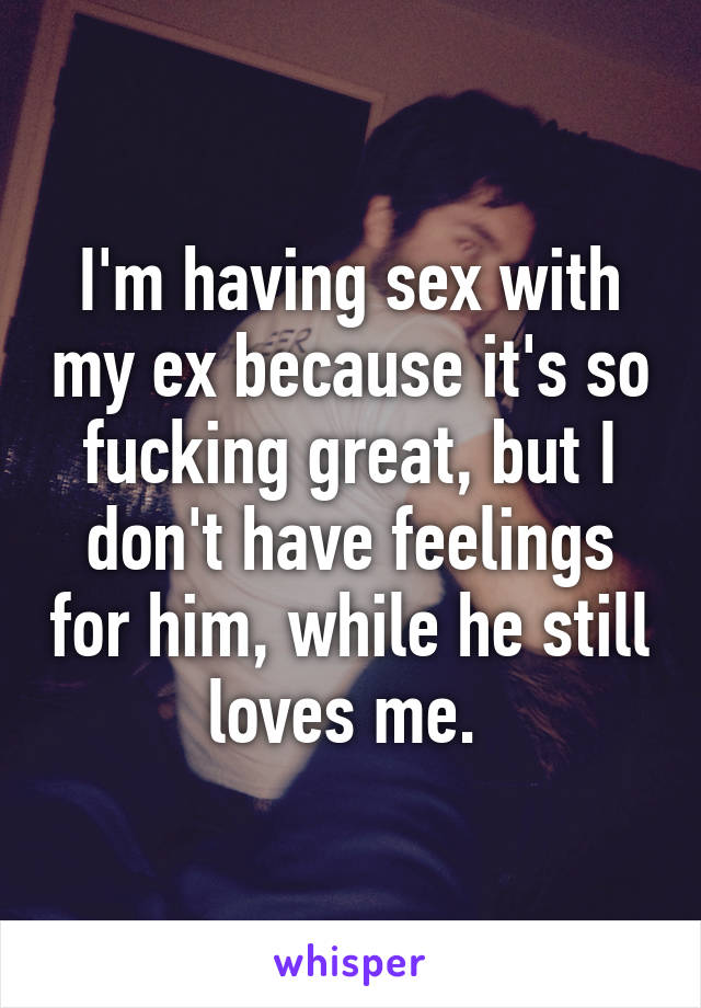 I'm having sex with my ex because it's so fucking great, but I don't have feelings for him, while he still loves me. 