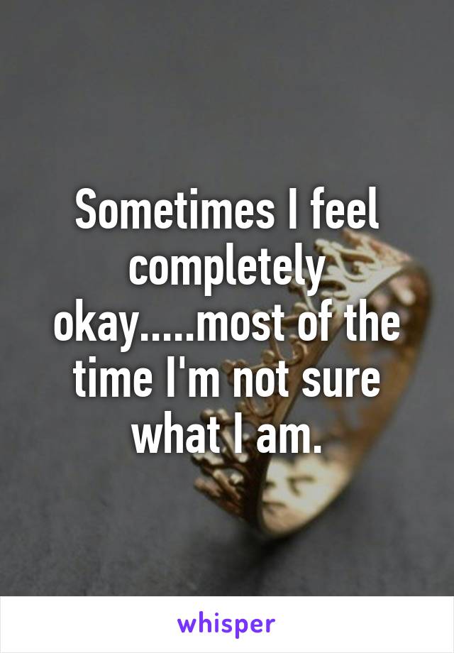 Sometimes I feel completely okay.....most of the time I'm not sure what I am.