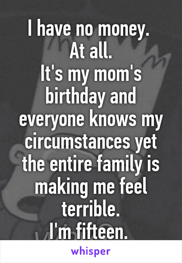 I have no money. 
At all.
It's my mom's birthday and everyone knows my circumstances yet the entire family is making me feel terrible.
I'm fifteen. 