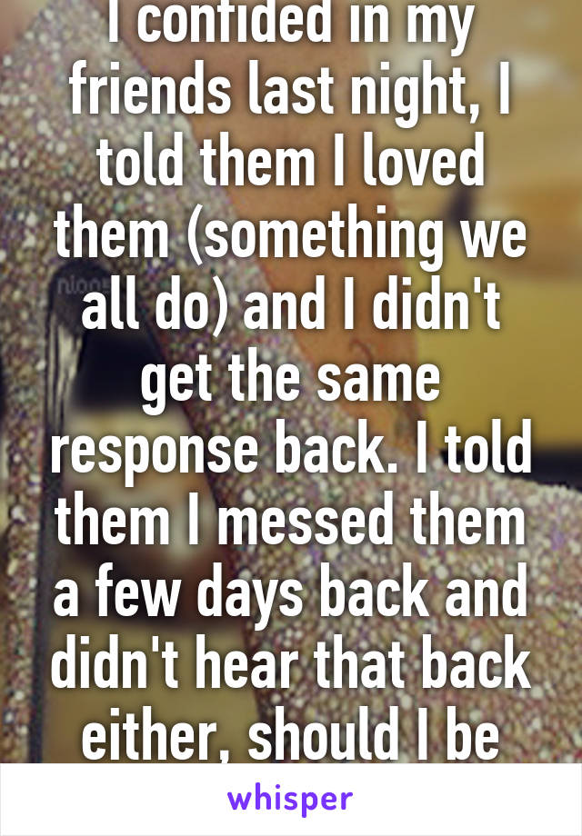 I confided in my friends last night, I told them I loved them (something we all do) and I didn't get the same response back. I told them I messed them a few days back and didn't hear that back either, should I be worried? 