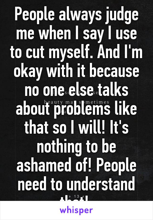 People always judge me when I say I use to cut myself. And I'm okay with it because no one else talks about problems like that so I will! It's nothing to be ashamed of! People need to understand that! 