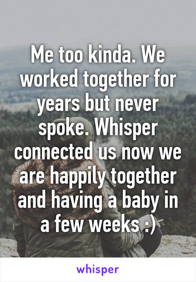 Me too kinda. We worked together for years but never spoke. Whisper connected us now we are happily together and having a baby in a few weeks :)