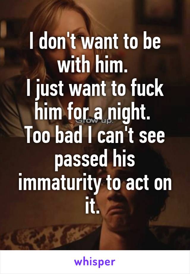 I don't want to be with him. 
I just want to fuck him for a night. 
Too bad I can't see passed his immaturity to act on it. 
