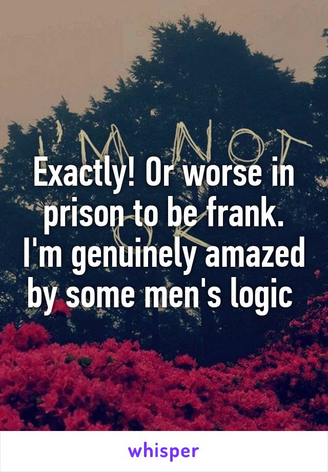 Exactly! Or worse in prison to be frank. I'm genuinely amazed by some men's logic 