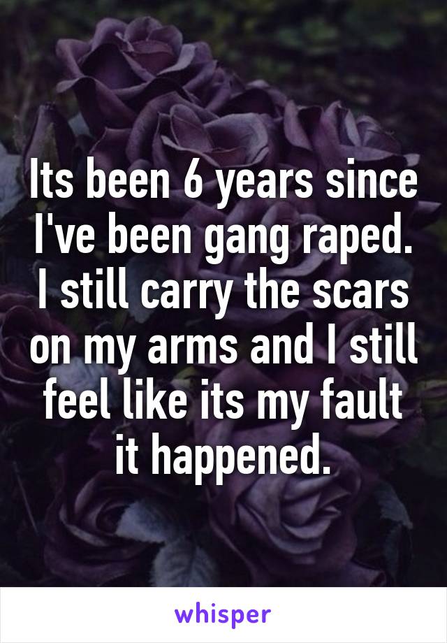 Its been 6 years since I've been gang raped. I still carry the scars on my arms and I still feel like its my fault it happened.