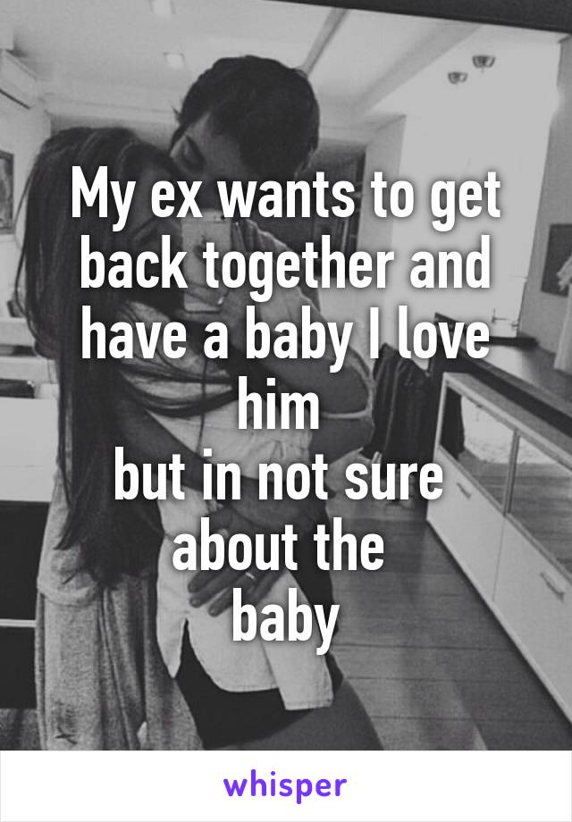 My ex wants to get back together and have a baby I love him 
but in not sure 
about the 
baby