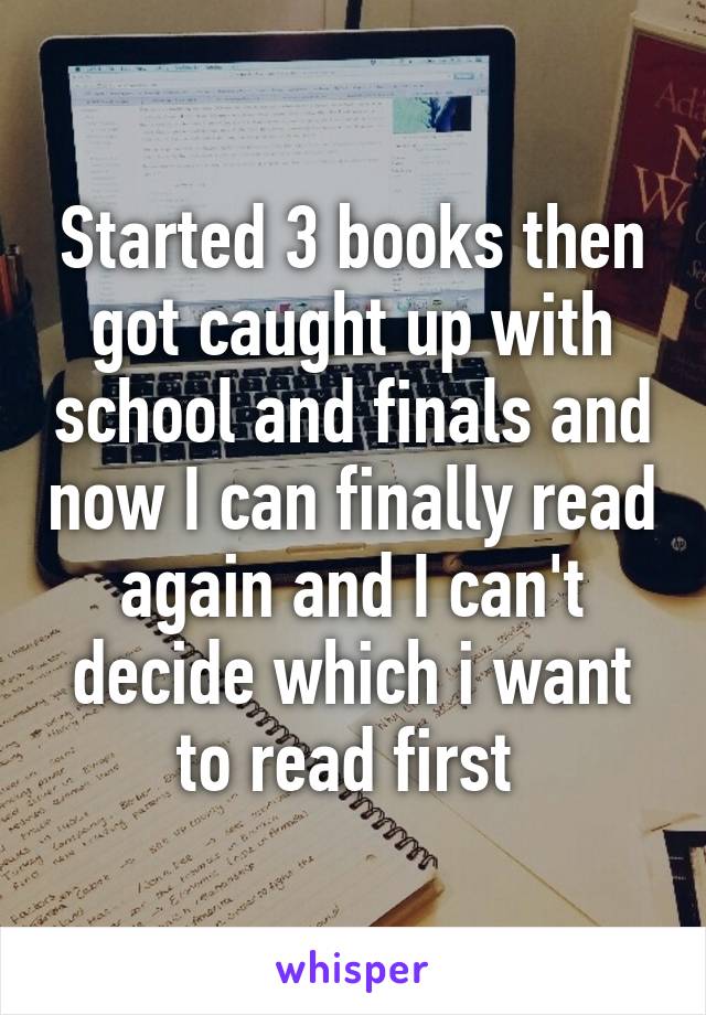 Started 3 books then got caught up with school and finals and now I can finally read again and I can't decide which i want to read first 