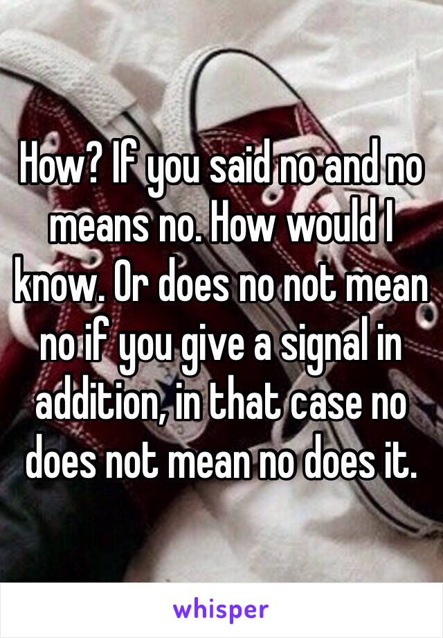 How? If you said no and no means no. How would I know. Or does no not mean no if you give a signal in addition, in that case no does not mean no does it. 